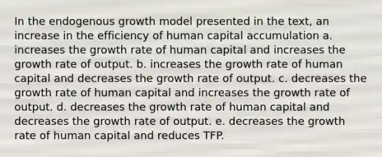 In the endogenous growth model presented in the text, an increase in the efficiency of human capital accumulation a. increases the growth rate of human capital and increases the growth rate of output. b. increases the growth rate of human capital and decreases the growth rate of output. c. decreases the growth rate of human capital and increases the growth rate of output. d. decreases the growth rate of human capital and decreases the growth rate of output. e. decreases the growth rate of human capital and reduces TFP.