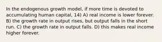 In the endogenous growth model, if more time is devoted to accumulating human capital, 14) A) real income is lower forever. B) the growth rate in output rises, but output falls in the short run. C) the growth rate in output falls. D) this makes real income higher forever.