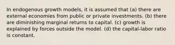 In endogenous growth models, it is assumed that (a) there are external economies from public or private investments. (b) there are diminishing marginal returns to capital. (c) growth is explained by forces outside the model. (d) the capital-labor ratio is constant.