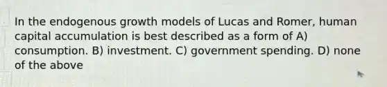 In the endogenous growth models of Lucas and Romer, human capital accumulation is best described as a form of A) consumption. B) investment. C) government spending. D) none of the above