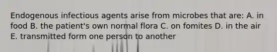 Endogenous infectious agents arise from microbes that are: A. in food B. the patient's own normal flora C. on fomites D. in the air E. transmitted form one person to another