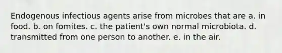 Endogenous infectious agents arise from microbes that are a. in food. b. on fomites. c. the patient's own normal microbiota. d. transmitted from one person to another. e. in the air.