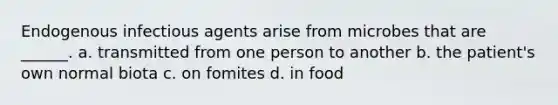 Endogenous infectious agents arise from microbes that are ______. a. transmitted from one person to another b. the patient's own normal biota c. on fomites d. in food