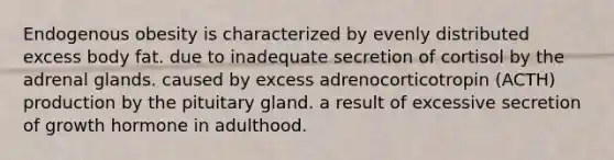 Endogenous obesity is characterized by evenly distributed excess body fat. due to inadequate secretion of cortisol by the adrenal glands. caused by excess adrenocorticotropin (ACTH) production by the pituitary gland. a result of excessive secretion of growth hormone in adulthood.