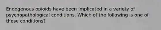 Endogenous opioids have been implicated in a variety of psychopathological conditions. Which of the following is one of these conditions?