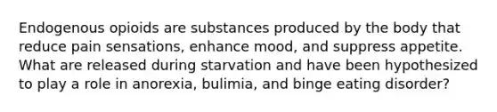 Endogenous opioids are substances produced by the body that reduce pain sensations, enhance mood, and suppress appetite. What are released during starvation and have been hypothesized to play a role in anorexia, bulimia, and binge eating disorder?