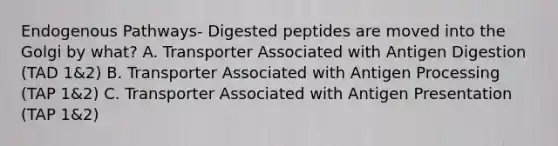 Endogenous Pathways- Digested peptides are moved into the Golgi by what? A. Transporter Associated with Antigen Digestion (TAD 1&2) B. Transporter Associated with Antigen Processing (TAP 1&2) C. Transporter Associated with Antigen Presentation (TAP 1&2)