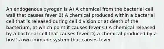 An endogenous pyrogen is A) A chemical from the bacterial cell wall that causes fever B) A chemical produced within a bacterial cell that is released during cell division or at death of the bacterium, at which point it causes fever C) A chemical released by a bacterial cell that causes fever D) a chemical produced by a host's own immune system that causes fever