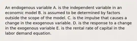 An endogenous variable A. is the independent variable in an economic model B. is assumed to be determined by factors outside the scope of the model. C. is the impulse that causes a change in the exogenous variable. D. is the response to a change in the exogenous variable E. is the rental rate of capital in the labor demand equation.