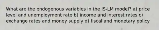 What are the endogenous variables in the IS-LM model? a) price level and unemployment rate b) income and interest rates c) exchange rates and money supply d) fiscal and monetary policy