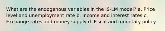 What are the endogenous variables in the IS-LM model? a. Price level and unemployment rate b. Income and interest rates c. Exchange rates and money supply d. Fiscal and monetary policy