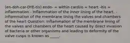 (en-doh-car-DYE-tis) endo- = within cardi/o = heart -itis = inflammation - Inflammation of the inner lining of the heart. - inflammation of the membrane lining the valves and chambers of the heart Question: Inflammation of the membrane lining of the valves and chambers of the heart caused by direct invasion of bacteria or other organisms and leading to deformity of the valve cusps is known as _____.