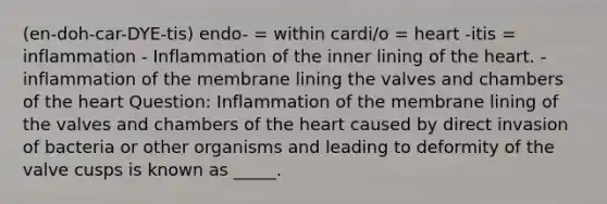 (en-doh-car-DYE-tis) endo- = within cardi/o = heart -itis = inflammation - Inflammation of the inner lining of the heart. - inflammation of the membrane lining the valves and chambers of the heart Question: Inflammation of the membrane lining of the valves and chambers of the heart caused by direct invasion of bacteria or other organisms and leading to deformity of the valve cusps is known as _____.