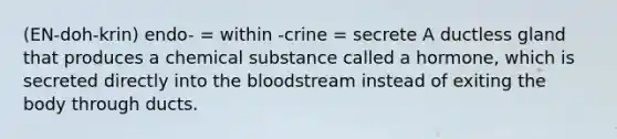 (EN-doh-krin) endo- = within -crine = secrete A ductless gland that produces a chemical substance called a hormone, which is secreted directly into <a href='https://www.questionai.com/knowledge/k7oXMfj7lk-the-blood' class='anchor-knowledge'>the blood</a>stream instead of exiting the body through ducts.