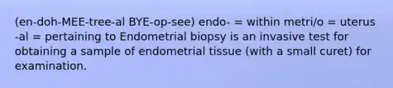 (en-doh-MEE-tree-al BYE-op-see) endo- = within metri/o = uterus -al = pertaining to Endometrial biopsy is an invasive test for obtaining a sample of endometrial tissue (with a small curet) for examination.