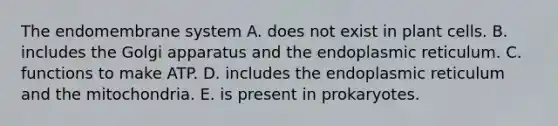 The endomembrane system A. does not exist in plant cells. B. includes the Golgi apparatus and the endoplasmic reticulum. C. functions to make ATP. D. includes the endoplasmic reticulum and the mitochondria. E. is present in prokaryotes.