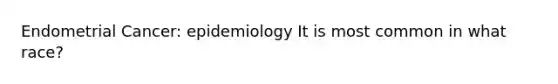 Endometrial Cancer: epidemiology It is most common in what race?