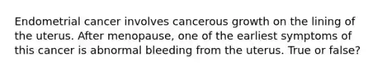 Endometrial cancer involves cancerous growth on the lining of the uterus. After menopause, one of the earliest symptoms of this cancer is abnormal bleeding from the uterus. True or false?