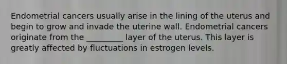 Endometrial cancers usually arise in the lining of the uterus and begin to grow and invade the uterine wall. Endometrial cancers originate from the _________ layer of the uterus. This layer is greatly affected by fluctuations in estrogen levels.