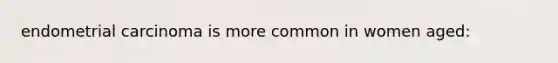 endometrial carcinoma is more common in women aged: