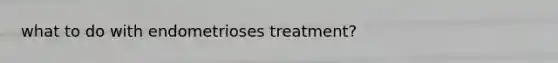 what to do with endometrioses treatment?