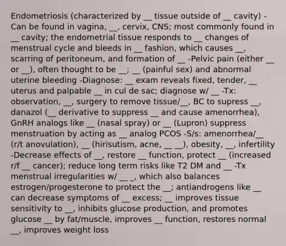 Endometriosis (characterized by __ tissue outside of __ cavity) -Can be found in vagina, __, cervix, CNS; most commonly found in __ cavity; the endometrial tissue responds to __ changes of menstrual cycle and bleeds in __ fashion, which causes __, scarring of peritoneum, and formation of __ -Pelvic pain (either __ or __), often thought to be __; __ (painful sex) and abnormal uterine bleeding -Diagnose: __ exam reveals fixed, tender, __ uterus and palpable __ in cul de sac; diagnose w/ __ -Tx: observation, __, surgery to remove tissue/__, BC to supress __, danazol (__ derivative to suppress __ and cause amenorrhea), GnRH analogs like __ (nasal spray) or __ (Lupron) suppress menstruation by acting as __ analog PCOS -S/s: amenorrhea/__ (r/t anovulation), __ (hirisutism, acne, __ __), obesity, __, infertility -Decrease effects of __, restore __ function, protect __ (increased r/f __ cancer); reduce long term risks like T2 DM and __ -Tx menstrual irregularities w/ __ _, which also balances estrogen/progesterone to protect the __; antiandrogens like __ can decrease symptoms of __ excess; __ improves tissue sensitivity to __, inhibits glucose production, and promotes glucose __ by fat/muscle, improves __ function, restores normal __, improves weight loss