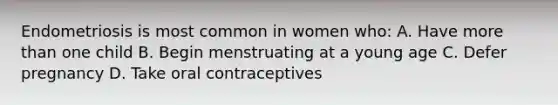 Endometriosis is most common in women who: A. Have more than one child B. Begin menstruating at a young age C. Defer pregnancy D. Take oral contraceptives