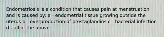 Endometriosis is a condition that causes pain at menstruation and is caused by: a - endometrial tissue growing outside the uterus b - overproduction of prostaglandins c - bacterial infection d - all of the above