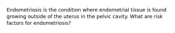 Endometriosis is the condition where endometrial tissue is found growing outside of the uterus in the pelvic cavity. What are risk factors for endometriosis?