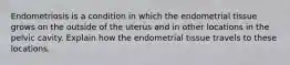 Endometriosis is a condition in which the endometrial tissue grows on the outside of the uterus and in other locations in the pelvic cavity. Explain how the endometrial tissue travels to these locations.