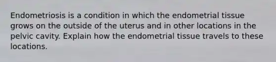 Endometriosis is a condition in which the endometrial tissue grows on the outside of the uterus and in other locations in the pelvic cavity. Explain how the endometrial tissue travels to these locations.