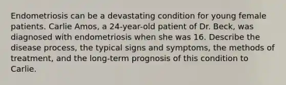 Endometriosis can be a devastating condition for young female patients. Carlie Amos, a 24-year-old patient of Dr. Beck, was diagnosed with endometriosis when she was 16. Describe the disease process, the typical signs and symptoms, the methods of treatment, and the long-term prognosis of this condition to Carlie.