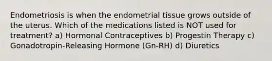 Endometriosis is when the endometrial tissue grows outside of the uterus. Which of the medications listed is NOT used for treatment? a) Hormonal Contraceptives b) Progestin Therapy c) Gonadotropin-Releasing Hormone (Gn-RH) d) Diuretics