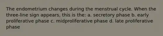 The endometrium changes during the menstrual cycle. When the three-line sign appears, this is the: a. secretory phase b. early proliferative phase c. midproliferative phase d. late proliferative phase