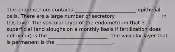 The endometrium contains _________________________ epithelial cells. There are a large number of secretory __________________ in this layer. The vascular layer of the endometrium that is superficial (and sloughs on a monthly basis if fertilization does not occur) is the ________________________. The vascular layer that is permanent is the _______________________.