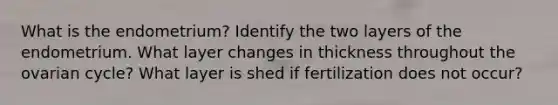 What is the endometrium? Identify the two layers of the endometrium. What layer changes in thickness throughout the ovarian cycle? What layer is shed if fertilization does not occur?