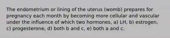 The endometrium or lining of the uterus (womb) prepares for pregnancy each month by becoming more cellular and vascular under the influence of which two hormones, a) LH, b) estrogen, c) progesterone, d) both b and c, e) both a and c.