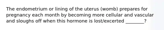 The endometrium or lining of the uterus (womb) prepares for pregnancy each month by becoming more cellular and vascular and sloughs off when this hormone is lost/excerted ________?