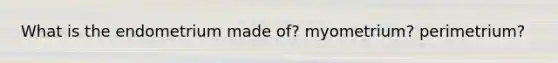 What is the endometrium made of? myometrium? perimetrium?