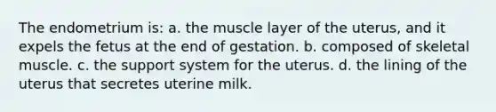 The endometrium is: a. the muscle layer of the uterus, and it expels the fetus at the end of gestation. b. composed of skeletal muscle. c. the support system for the uterus. d. the lining of the uterus that secretes uterine milk.