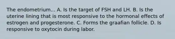 The endometrium... A. Is the target of FSH and LH. B. Is the uterine lining that is most responsive to the hormonal effects of estrogen and progesterone. C. Forms the graafian follicle. D. Is responsive to oxytocin during labor.