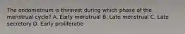 The endometrium is thinnest during which phase of the menstrual cycle? A. Early menstrual B. Late menstrual C. Late secretory D. Early proliferatio