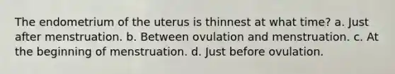 The endometrium of the uterus is thinnest at what time? a. Just after menstruation. b. Between ovulation and menstruation. c. At the beginning of menstruation. d. Just before ovulation.