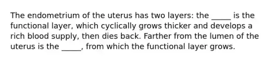 The endometrium of the uterus has two layers: the _____ is the functional layer, which cyclically grows thicker and develops a rich blood supply, then dies back. Farther from the lumen of the uterus is the _____, from which the functional layer grows.