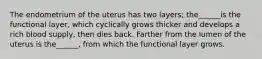 The endometrium of the uterus has two layers; the______is the functional layer, which cyclically grows thicker and develops a rich blood supply, then dies back. Farther from the lumen of the uterus is the______, from which the functional layer grows.