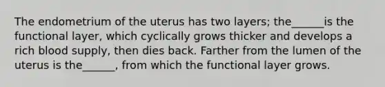 The endometrium of the uterus has two layers; the______is the functional layer, which cyclically grows thicker and develops a rich blood supply, then dies back. Farther from the lumen of the uterus is the______, from which the functional layer grows.