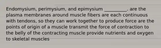 Endomysium, perimysium, and epimysium __________. are the plasma membranes around muscle fibers are each continuous with tendons, so they can work together to produce force are the points of origin of a muscle transmit the force of contraction to the belly of the contracting muscle provide nutrients and oxygen to skeletal muscles