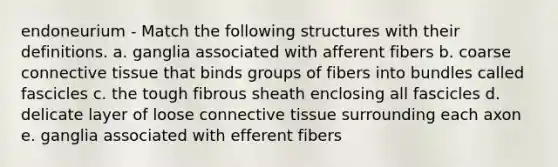 endoneurium - Match the following structures with their definitions. a. ganglia associated with afferent fibers b. coarse <a href='https://www.questionai.com/knowledge/kYDr0DHyc8-connective-tissue' class='anchor-knowledge'>connective tissue</a> that binds groups of fibers into bundles called fascicles c. the tough fibrous sheath enclosing all fascicles d. delicate layer of loose connective tissue surrounding each axon e. ganglia associated with efferent fibers