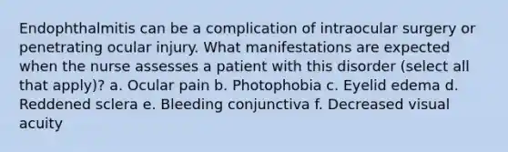 Endophthalmitis can be a complication of intraocular surgery or penetrating ocular injury. What manifestations are expected when the nurse assesses a patient with this disorder (select all that apply)? a. Ocular pain b. Photophobia c. Eyelid edema d. Reddened sclera e. Bleeding conjunctiva f. Decreased visual acuity