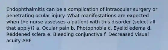 Endophthalmitis can be a complication of intraocular surgery or penetrating ocular injury. What manifestations are expected when the nurse assesses a patient with this disorder (select all that apply)? a. Ocular pain b. Photophobia c. Eyelid edema d. Reddened sclera e. Bleeding conjunctiva f. Decreased visual acuity ABF